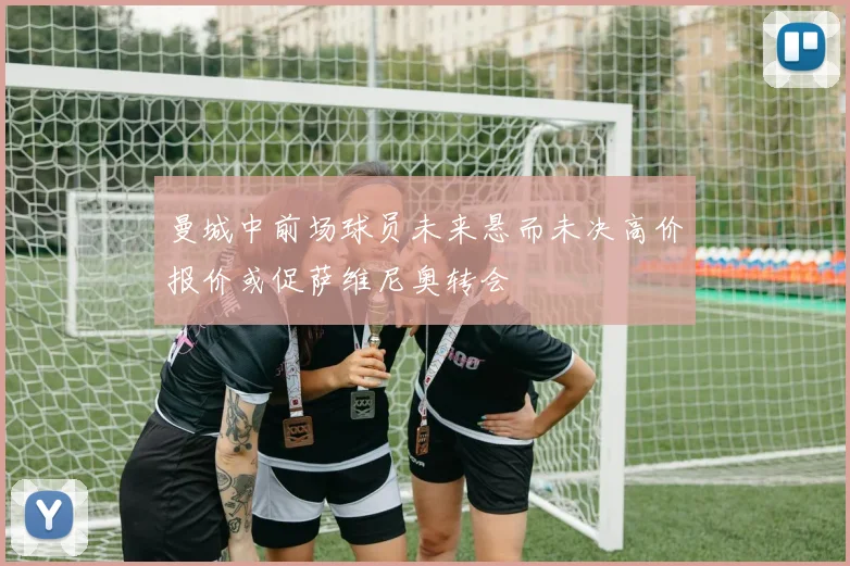 曼城中前场球员未来悬而未决高价报价或促萨维尼奥转会