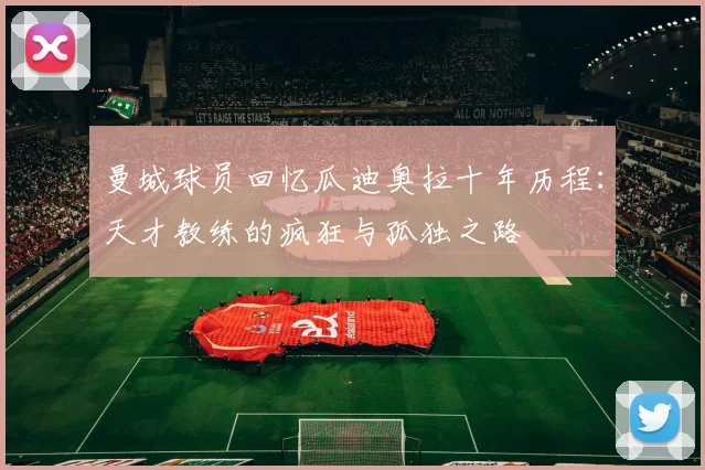 曼城球员回忆瓜迪奥拉十年历程：天才教练的疯狂与孤独之路