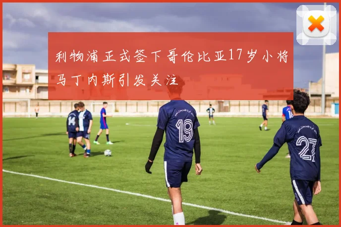 利物浦正式签下哥伦比亚17岁小将马丁内斯引发关注