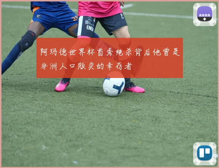 阿玛德世界杯首秀绝杀背后他曾是非洲人口贩卖的幸存者
