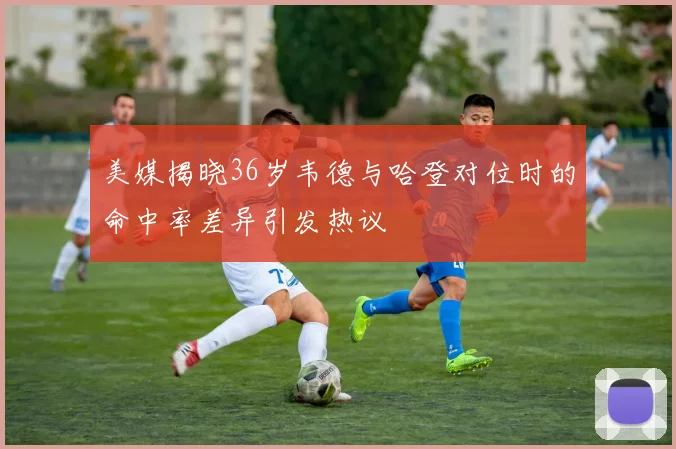 美媒揭晓36岁韦德与哈登对位时的命中率差异引发热议