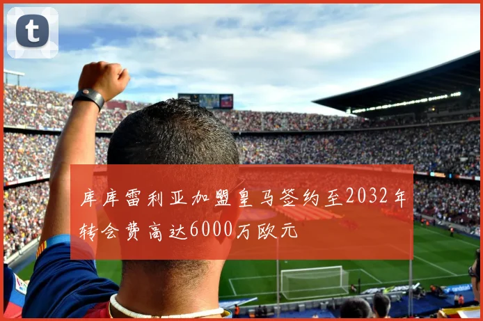 库库雷利亚加盟皇马签约至2032年转会费高达6000万欧元