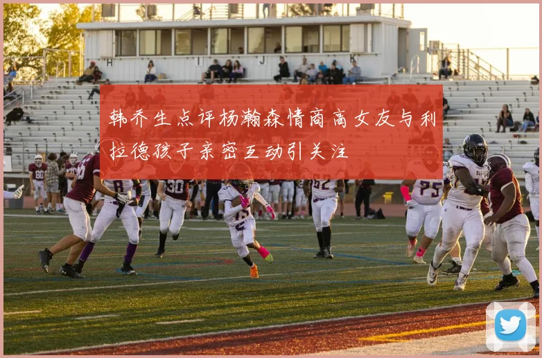 韩乔生点评杨瀚森情商高女友与利拉德孩子亲密互动引关注
