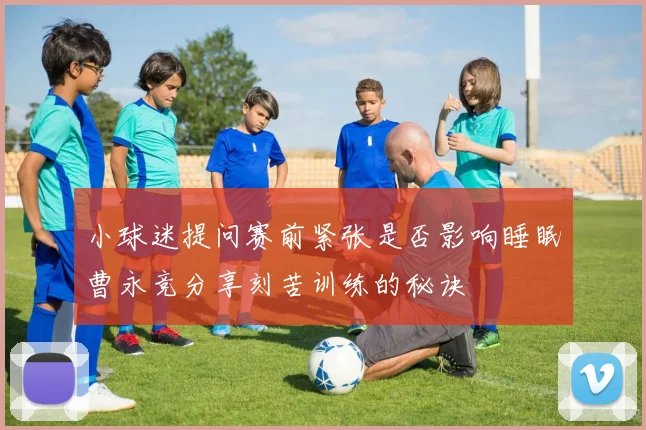 小球迷提问赛前紧张是否影响睡眠曹永竞分享刻苦训练的秘诀