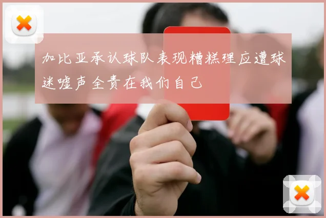 加比亚承认球队表现糟糕理应遭球迷嘘声全责在我们自己
