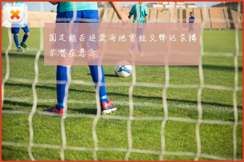 国足能否逆袭海地曾经交锋记录揭示潜在悬念