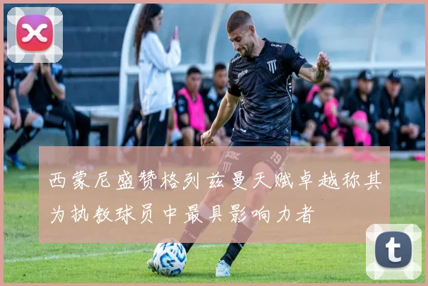 西蒙尼盛赞格列兹曼天赋卓越称其为执教球员中最具影响力者