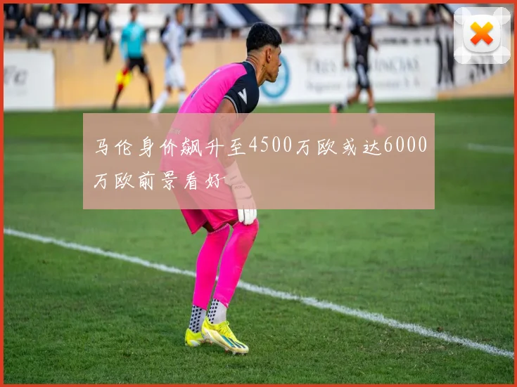 马伦身价飙升至4500万欧或达6000万欧前景看好