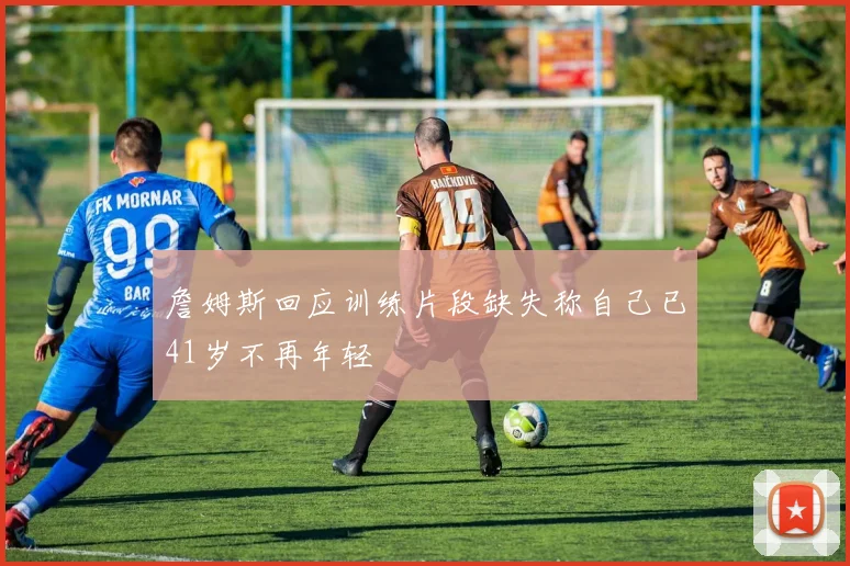 詹姆斯回应训练片段缺失称自己已41岁不再年轻