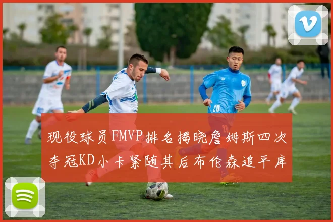 现役球员FMVP排名揭晓詹姆斯四次夺冠KD小卡紧随其后布伦森追平库里约基奇等